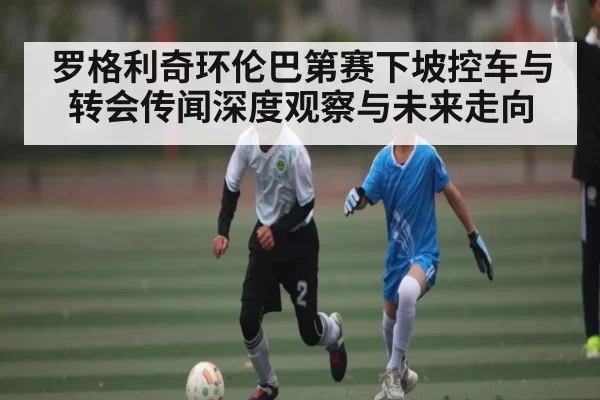 罗格利奇环伦巴第赛下坡控车与转会传闻深度观察与未来走向（BwinAsia）